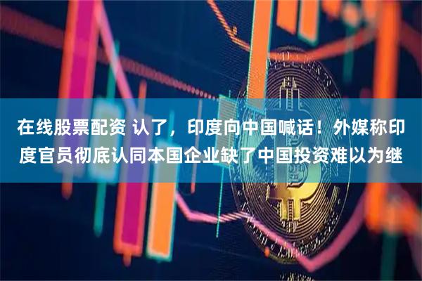 在线股票配资 认了，印度向中国喊话！外媒称印度官员彻底认同本国企业缺了中国投资难以为继