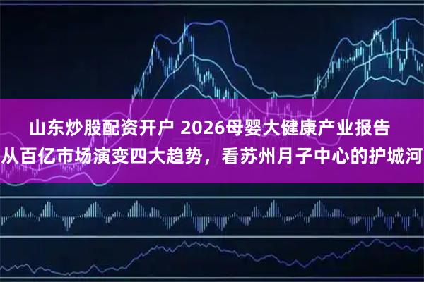 山东炒股配资开户 2026母婴大健康产业报告 从百亿市场演变四大趋势，看苏州月子中心的护城河