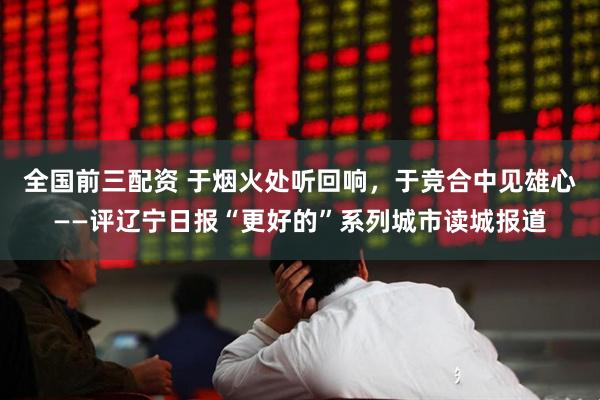 全国前三配资 于烟火处听回响，于竞合中见雄心——评辽宁日报“更好的”系列城市读城报道