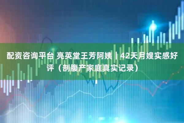 配资咨询平台 亮英堂王芳阿姨｜42天月嫂实感好评（剖腹产家庭真实记录）