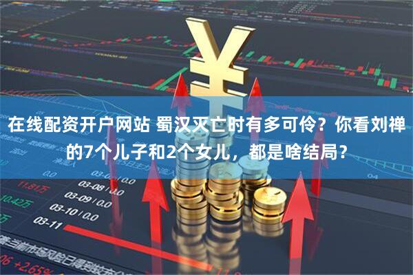 在线配资开户网站 蜀汉灭亡时有多可伶？你看刘禅的7个儿子和2个女儿，都是啥结局？