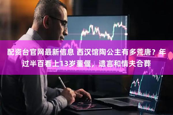 配资台官网最新信息 西汉馆陶公主有多荒唐？年过半百看上13岁董偃，遗言和情夫合葬