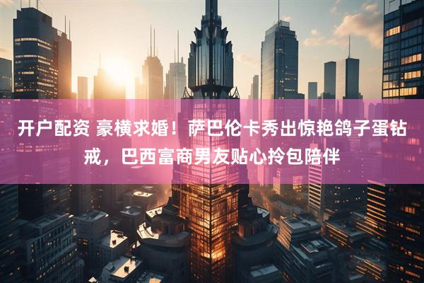 开户配资 豪横求婚！萨巴伦卡秀出惊艳鸽子蛋钻戒，巴西富商男友贴心拎包陪伴