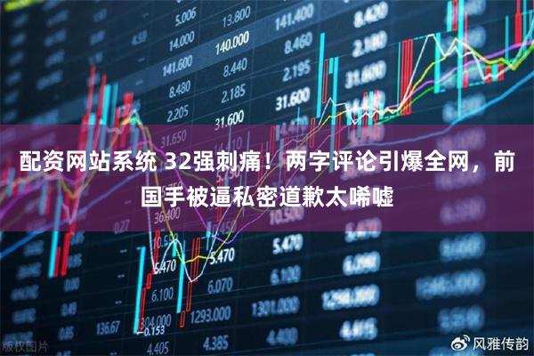 配资网站系统 32强刺痛！两字评论引爆全网，前国手被逼私密道歉太唏嘘