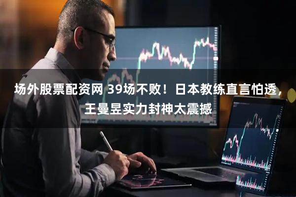 场外股票配资网 39场不败！日本教练直言怕透，王曼昱实力封神太震撼