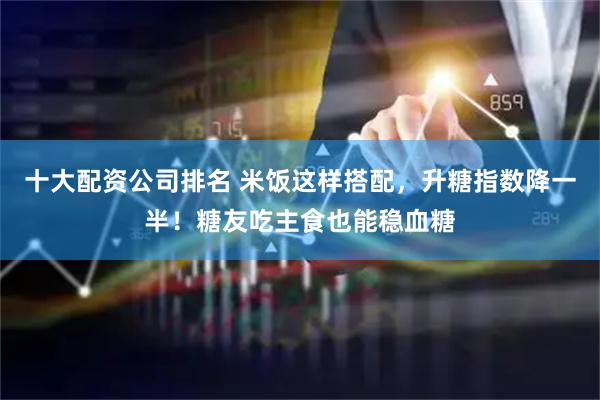 十大配资公司排名 米饭这样搭配，升糖指数降一半！糖友吃主食也能稳血糖