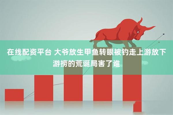 在线配资平台 大爷放生甲鱼转眼被钓走上游放下游捞的荒诞局害了谁