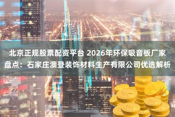 北京正规股票配资平台 2026年环保吸音板厂家盘点：石家庄澳登装饰材料生产有限公司优选解析