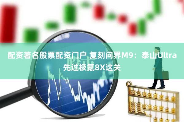 配资著名股票配资门户 复刻问界M9：泰山Ultra先过极氪8X这关