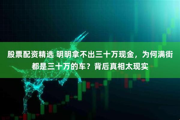股票配资精选 明明拿不出三十万现金，为何满街都是三十万的车？背后真相太现实