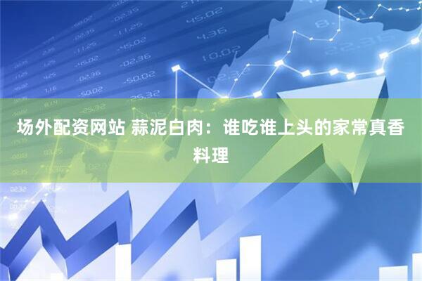 场外配资网站 蒜泥白肉：谁吃谁上头的家常真香料理