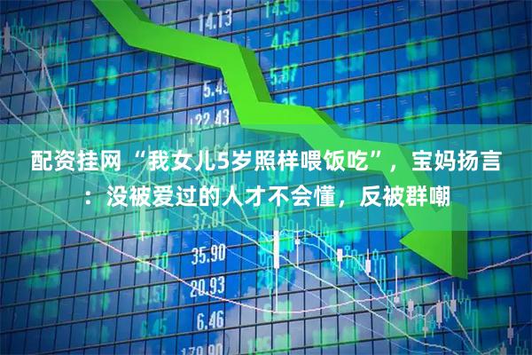 配资挂网 “我女儿5岁照样喂饭吃”，宝妈扬言：没被爱过的人才不会懂，反被群嘲
