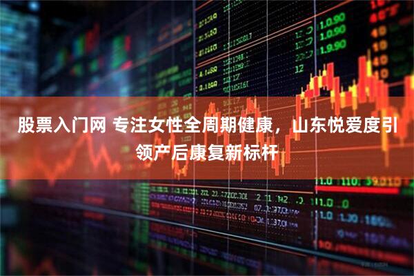 股票入门网 专注女性全周期健康，山东悦爱度引领产后康复新标杆