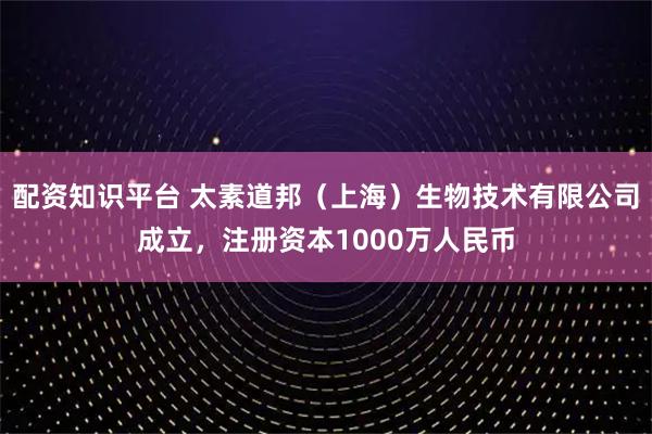 配资知识平台 太素道邦（上海）生物技术有限公司成立，注册资本1000万人民币