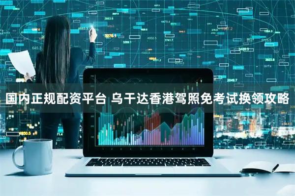 国内正规配资平台 乌干达香港驾照免考试换领攻略