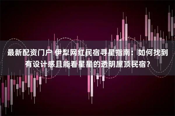最新配资门户 伊犁网红民宿寻星指南：如何找到有设计感且能看星星的透明屋顶民宿？