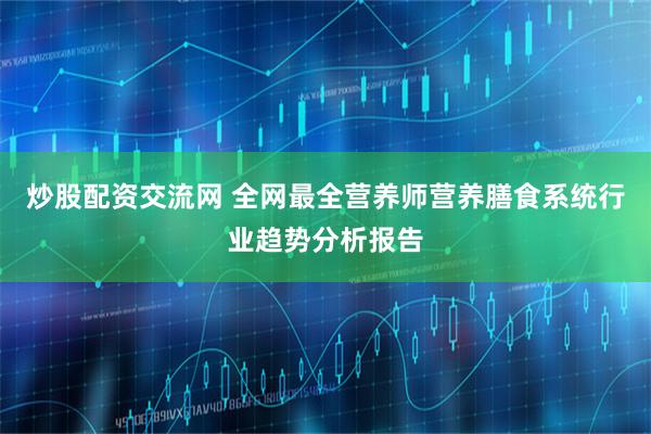 炒股配资交流网 全网最全营养师营养膳食系统行业趋势分析报告