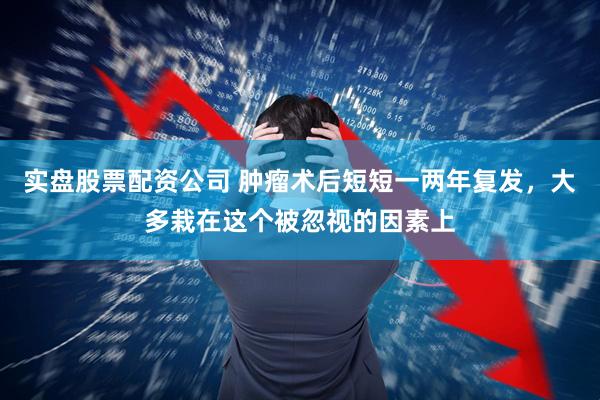 实盘股票配资公司 肿瘤术后短短一两年复发，大多栽在这个被忽视的因素上