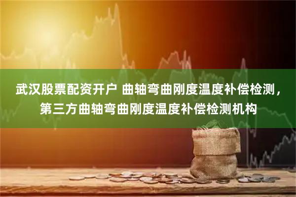 武汉股票配资开户 曲轴弯曲刚度温度补偿检测，第三方曲轴弯曲刚度温度补偿检测机构
