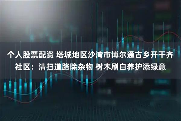个人股票配资 塔城地区沙湾市博尔通古乡开干齐社区：清扫道路除杂物 树木刷白养护添绿意