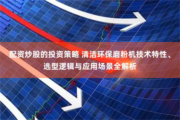 配资炒股的投资策略 清洁环保磨粉机技术特性、选型逻辑与应用场景全解析