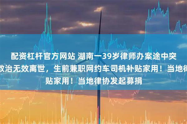 配资杠杆官方网站 湖南一39岁律师办案途中突发脑出血，救治无效离世，生前兼职网约车司机补贴家用！当地律协发起募捐