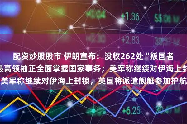 配资炒股股市 伊朗宣布：没收262处“叛国者”房产！霍梅尼之孙：最高领袖正全面掌握国家事务；美军称继续对伊海上封锁，英国将派遣舰艇参加护航行动
