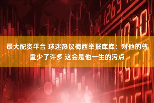 最大配资平台 球迷热议梅西举报库库：对他的尊重少了许多 这会是他一生的污点