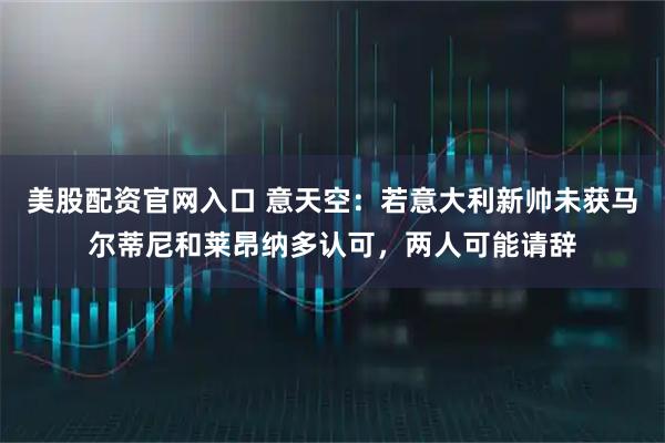 美股配资官网入口 意天空：若意大利新帅未获马尔蒂尼和莱昂纳多认可，两人可能请辞