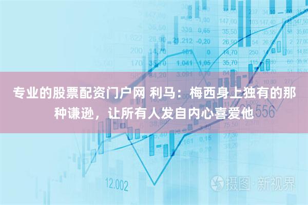 专业的股票配资门户网 利马：梅西身上独有的那种谦逊，让所有人发自内心喜爱他